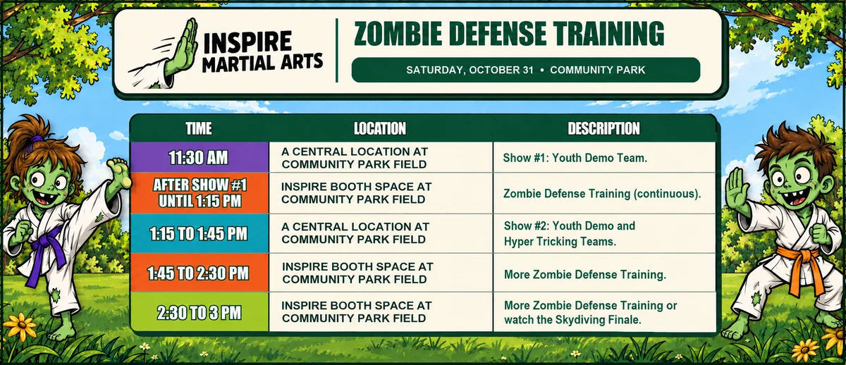 The Inspire Martial Arts Zombie Defense Training schedule for Saturday, October 31 at Community Park: 11:30 am, Show #1, the Youth Demo Team, at a central location on the Community Park field; after Show #1 until 1:15 pm, continuous Zombie Defense Training at the Inspire booth space; 1:15 to 1:45 pm, Show #2, the Youth Demo and Hyper Tricking Teams, at a central location on the field; 1:45 to 2:30 pm, more Zombie Defense Training at the Inspire booth space; 2:30 to 3 pm, more Zombie Defense Training or watch the skydiving finale.